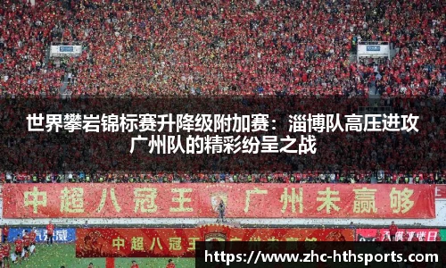 世界攀岩锦标赛升降级附加赛：淄博队高压进攻广州队的精彩纷呈之战